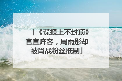 《谍报上不封顶》官宣阵容，周雨彤却被肖战粉丝抵制