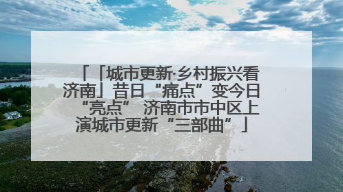 「城市更新·乡村振兴看济南」昔日“痛点”变今日“亮点” 济南市市中区上演城市更新“三部曲”