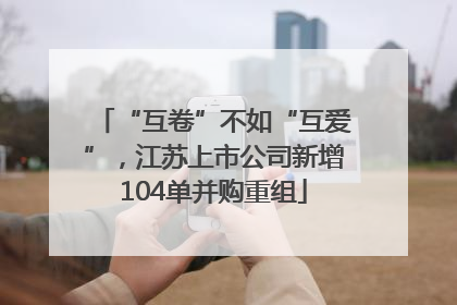 “互卷”不如“互爱”，江苏上市公司新增104单并购重组