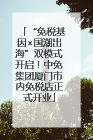 “免税基因×国潮出海”双模式开启！中免集团厦门市内免税店正式开业