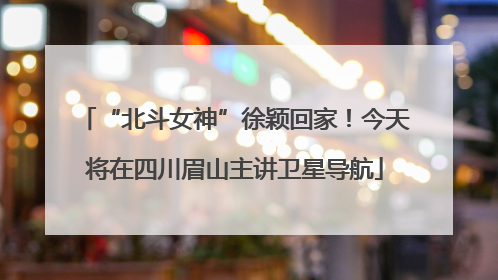 “北斗女神”徐颖回家！今天将在四川眉山主讲卫星导航