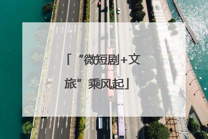 “微短剧+文旅”乘风起