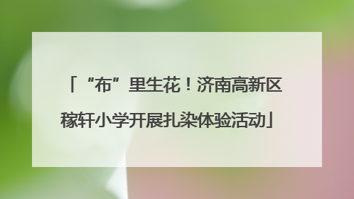 “布”里生花！济南高新区稼轩小学开展扎染体验活动