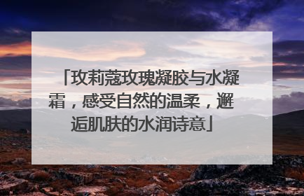 玫莉蔻玫瑰凝胶与水凝霜，感受自然的温柔，邂逅肌肤的水润诗意