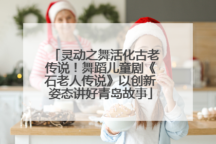 灵动之舞活化古老传说！舞蹈儿童剧《石老人传说》以创新姿态讲好青岛故事