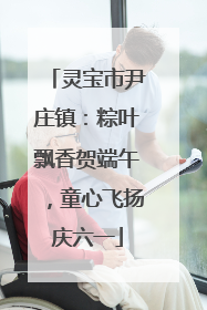 灵宝市尹庄镇：粽叶飘香贺端午，童心飞扬庆六一
