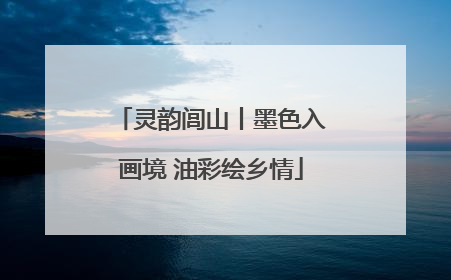 灵韵闾山丨墨色入画境 油彩绘乡情