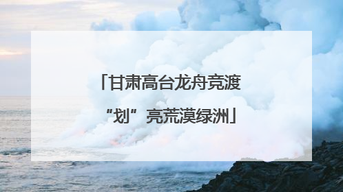 甘肃高台龙舟竞渡“划”亮荒漠绿洲