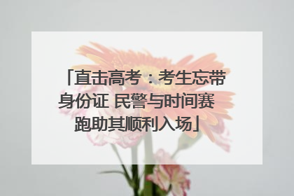 直击高考：考生忘带身份证 民警与时间赛跑助其顺利入场