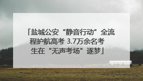 盐城公安“静音行动”全流程护航高考 3.7万余名考生在“无声考场”逐梦