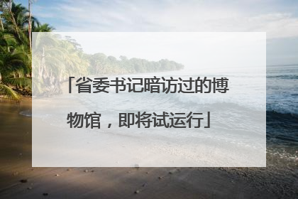 省委书记暗访过的博物馆，即将试运行