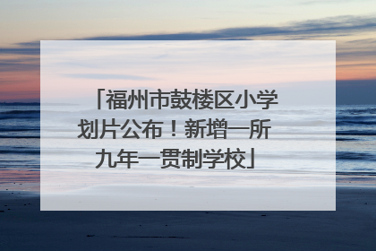福州市鼓楼区小学划片公布！新增一所九年一贯制学校