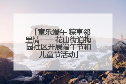 童乐端午 粽享邻里情——花山街道梅园社区开展端午节和儿童节活动