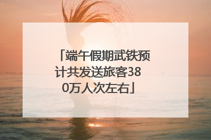 端午假期武铁预计共发送旅客380万人次左右