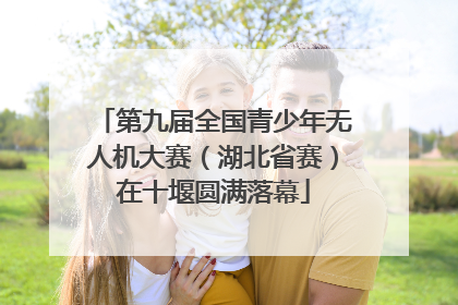 第九届全国青少年无人机大赛（湖北省赛）在十堰圆满落幕