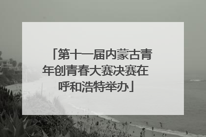 第十一届内蒙古青年创青春大赛决赛在呼和浩特举办