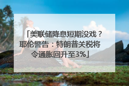 美联储降息短期没戏？耶伦警告：特朗普关税将令通胀回升至3%