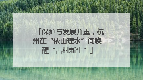 保护与发展并重，杭州在“依山理水”间唤醒“古村新生”