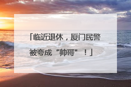 临近退休，厦门民警被夸成“帅哥”！