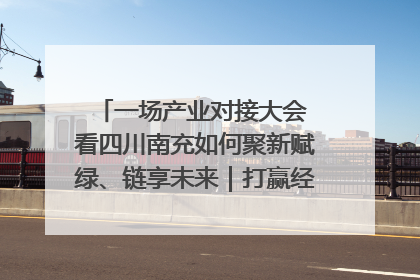 一场产业对接大会 看四川南充如何聚新赋绿、链享未来｜打赢经济发展翻身仗
