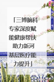 三博脑科专家深度赋能健康帮扶 助力新河基层医疗能力提升