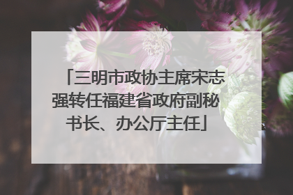 三明市政协主席宋志强转任福建省政府副秘书长、办公厅主任
