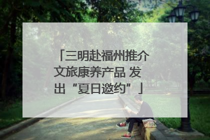 三明赴福州推介文旅康养产品 发出“夏日邀约”