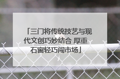 三门将传统技艺与现代文创巧妙结合 厚重石窗轻巧闯市场