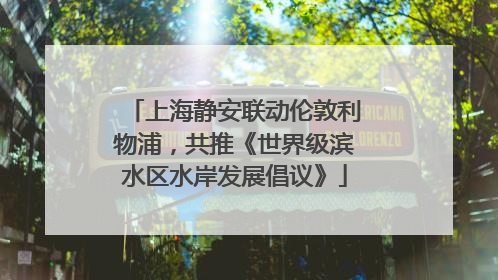 上海静安联动伦敦利物浦，共推《世界级滨水区水岸发展倡议》