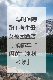 与时间赛跑！考生母女被困酒店，消防车“闪送”冲刺考场