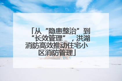 从“隐患整治”到“长效管理”，洪湖消防高效推动住宅小区消防管理