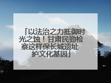 以法治之力抵御时光之蚀！甘肃民勤检察这样保长城遗址 护文化基因