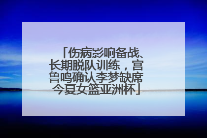 伤病影响备战、长期脱队训练，宫鲁鸣确认李梦缺席今夏女篮亚洲杯