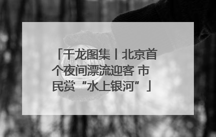 千龙图集丨北京首个夜间漂流迎客 市民赏“水上银河”