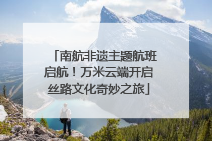 南航非遗主题航班启航！万米云端开启丝路文化奇妙之旅