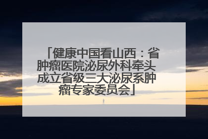 健康中国看山西：省肿瘤医院泌尿外科牵头成立省级三大泌尿系肿瘤专家委员会