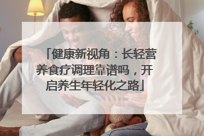 健康新视角：长轻营养食疗调理靠谱吗，开启养生年轻化之路