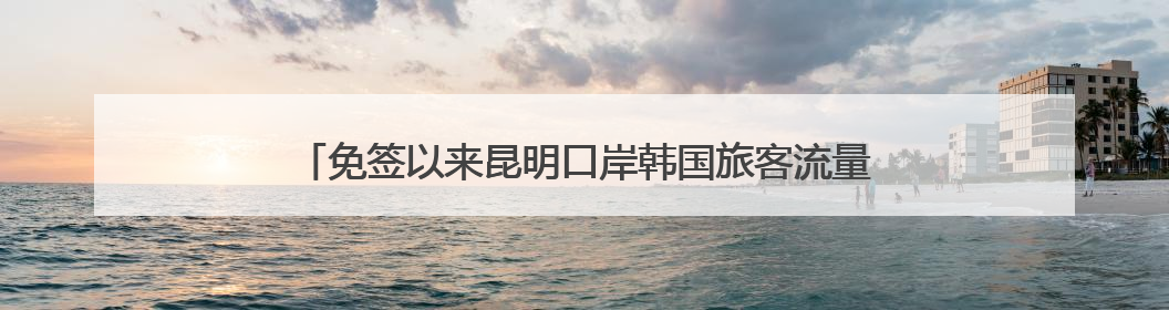 免签以来昆明口岸韩国旅客流量飙升，3.8万韩国人游云南