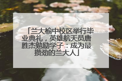 兰大榆中校区举行毕业典礼，英雄航天员唐胜杰勉励学子：成为最攒劲的兰大人