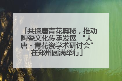 共探唐青花奥秘，推动陶瓷文化传承发展 “大唐・青花瓷学术研讨会”在郑州圆满举行