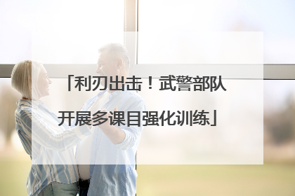 利刃出击！武警部队开展多课目强化训练