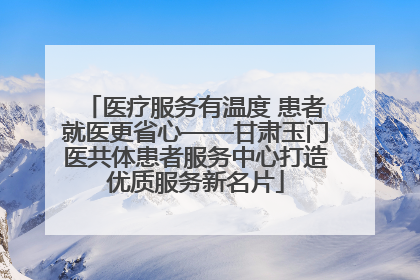 医疗服务有温度 患者就医更省心——甘肃玉门医共体患者服务中心打造优质服务新名片