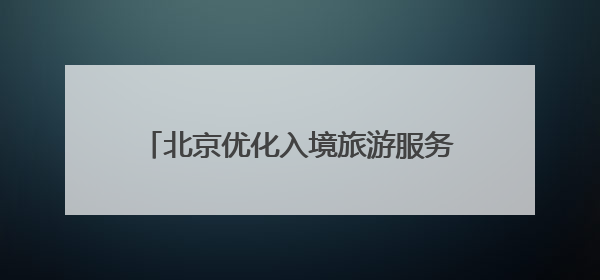 北京优化入境旅游服务，激发“中国游”活力