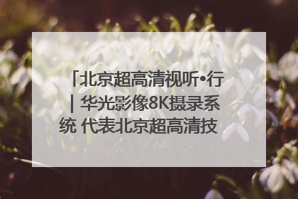 北京超高清视听•行｜华光影像8K摄录系统 代表北京超高清技术站上国家舞台