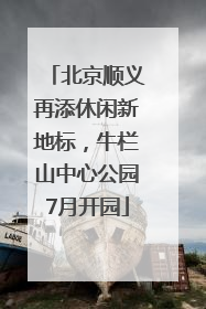 北京顺义再添休闲新地标，牛栏山中心公园7月开园