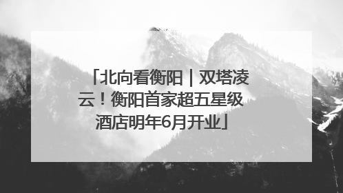北向看衡阳｜双塔凌云！衡阳首家超五星级酒店明年6月开业
