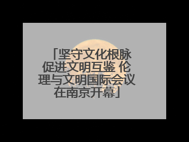 坚守文化根脉 促进文明互鉴 伦理与文明国际会议在南京开幕