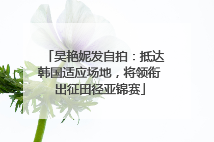 吴艳妮发自拍：抵达韩国适应场地，将领衔出征田径亚锦赛