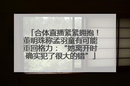 合体直播紧紧拥抱！董明珠称孟羽童有可能重回格力：“她离开时确实犯了很大的错”