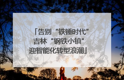 告别“铁锤时代” 吉林“钢铁小镇”迎智能化转型浪潮